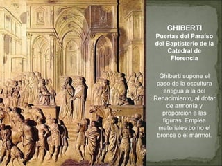 GHIBERTI Puertas del Paraíso del Baptisterio de la Catedral de Florencia Ghiberti supone el paso de la escultura antigua a la del Renacimiento, al dotar de armonía y proporción a las figuras. Emplea materiales como el bronce o el mármol. 