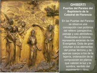 GHIBERTI Puertas del Paraíso del Baptisterio de la Catedral de Florencia En las Puertas del Paraíso se observa una concepción casi pictórica del relieve (perspectiva, paisaje y casi atmósfera). Realizadas en bronce, representa escenas de los Evangelios. Dota de gran volumen a los elementos del primer término y de apenas cuerpo a los de la lejanía, ordenación de la composición en planos que valoran la luz y la sombra, sentido del movimiento y ritmo.  