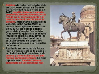 Estatua  (de bulto redondo fundida en bronce) representa a Erasmo da Narni (1370 Padua y fallece en 1443)  caudillo italiano, a caballo, vestido de soldado romano con la rienda en su mano izquierda y el bastón de mando de oficial en la derecha . Mercenario al servicio de Venecia, luchó contra Milán al mando de un ejército mercenario. En 1347 fue nombrado capitán general de Venecia. Fue su hijo Gian Antonio quien tras su muerte (murió de apoplejía muy joven) le encargó a Donatello realizar su estatua ecuestre en pago a los servicios prestados a la Republica de Venecia.  Realizada en la ciudad de Padua (aún permanece allí en la plaza de la ciudad) en 1453; está hecha de  bronce y tiene una altura de 3,40 metros aproximadamente.  La obra representa el  ideal de nobleza encarnado en un personaje real 