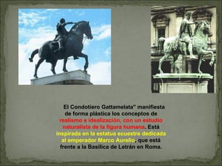 El Condotiero Gattamelata" manifiesta de forma plástica los conceptos de  realismo e idealización, con un estudio naturalista de la figura humana . Está  inspirada en la estatua ecuestre dedicada al emperador Marco Aurelio , que está frente a la Basílica de Letrán en Roma. 