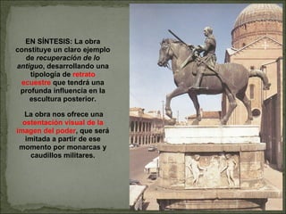 EN SÍNTESIS: La obra constituye un claro ejemplo de  recuperación de lo antiguo , desarrollando una tipología de  retrato ecuestre  que tendrá una profunda influencia en la escultura posterior. La obra nos ofrece una  ostentación visual de la imagen del poder , que será imitada a partir de ese momento por monarcas y caudillos militares. 