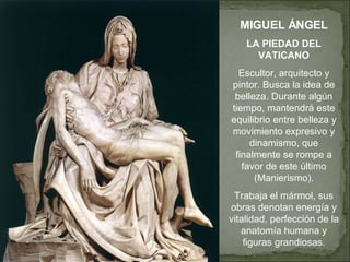 MIGUEL ÁNGEL LA PIEDAD DEL VATICANO Escultor, arquitecto y pintor. Busca la idea de belleza. Durante algún tiempo, mantendrá este equilibrio entre belleza y movimiento expresivo y dinamismo, que finalmente se rompe a favor de este último (Manierismo). Trabaja el mármol, sus obras denotan energía y vitalidad, perfección de la anatomía humana y figuras grandiosas. 
