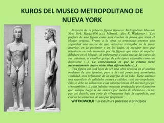 KUROS DEL MUSEO METROPOLITANO DE NUEVA YORK Respecto de la primera figura (Kouros.  Metropolitan Museum New York. Hacia 600 a.c.)  Mármol.  dice R. Wittkower : “Los perfiles de una figura como ésta revelan la forma que tenía el bloque original. Frente a la obra ya terminada tenemos una seguridad aún mayor de que, mientras trabajaba en la parte anterior, en la posterior y en los lados, el escultor tuvo que orientarse en todo momento por las figuras que antes de empezar dibujara en el bloque : al enfrentarse a cada una de las caras de sus  estatuas, el escultor griego de esta época razonaba como un delineante (...).  La consecuencia es que la estatua tiene necesariamente cuatro vistas bien diferenciadas (...)  Una figura así está lejos de ser una obra realista en el sentido moderno de este término, pese a lo cual posee una asombrosa vitalidad, esta rebosante de la energía de la vida. Tiene además una superficie de calidades suaves y cálidas, casi aterciopeladas. Ello se debe no solamente a las características del mármol griego, sino también (...) a las infinitas muescas producidas por el puntero que, aunque luego se las suavice por medio de abrasivos, crean, por así decirlo, una serie de vibraciones bajo la superficie, que evocan la sensación de una piel palpitante”. WITTKOWER,R  : La escultura procesos y principios  