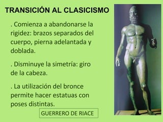 TRANSICIÓN AL CLASICISMO .  Comienza a abandonarse la rigidez: brazos separados del cuerpo, pierna adelantada y doblada. . Disminuye la simetría: giro de la cabeza. . La utilización del bronce permite hacer estatuas con poses distintas. GUERRERO DE RIACE 