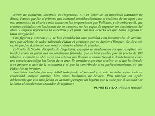 Mirón de Eléuteras, discipulo de Hageladas, (...) es autor de un discóbolo (lanzador de disco). Parece que fue el primero que aumentó considerablemente el realismo de sus tipos ; era más armonioso en el arte y más exacto en las proporciones que Policleto, y sin embargo él, que era muy cuidadoso en las formas de los cuerpos, no fue capaz de expresar los sentimientos del alma. Tampoco representó la cabellera y el pubis con más acierto del que había logrado la tosca antigüedad. Con figuras y estatuas (...) se han ennoblecido una cantidad casi innumerable de artistas, pero por delante de todos sobresale Fidias el ateniense por su Jupiter Olímpico. Se dice con razón que fue el primero que mostró y enseñó el arte de cincelar. Policleto de Sición, discípulo de Hageladas, esculpió un diadumenos (el que se aplica una banda) como un joven aún no totalmente formado, que se hizo célebre por su precio de 100 talentos. También es obra suya una estatua que llaman el cánon (regla) y donde buscan como una especie de código las líneas de su arte. Se considera que este escultor es el que ha llevado a su apogeo el arte de la estatuaria y el que ha contribuido a su perfeccionamiento, ya que Fidias fue su inventor. Praxiteles también fue muy hábil trabajando el mármol y a esto se debe sobre todo su celebridad, aunque también hizo obras bellísimas de bronce. Hizo también un Apolo adolescente que con una flecha en la mano persigue un lagarto que le sube por el costado ; se le llama el sauróctonos (matador de lagartos). PLINIO EL VIEJO  : Historia Natural .  