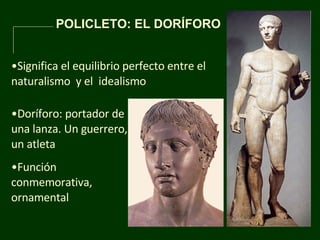 POLICLETO: EL DORÍFORO  Significa el equilibrio perfecto entre el naturalismo  y el  idealismo  Doríforo: portador de una lanza. Un guerrero, un atleta  Función conmemorativa, ornamental 