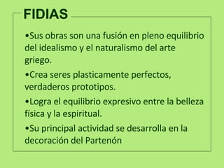 FIDIAS Sus obras son una fusión en pleno equilibrio del idealismo y el naturalismo del arte griego.  Crea seres plasticamente perfe c tos, verdaderos prototipos.  Logra el equilibrio expresivo entre la belleza física y la espiritual.  Su principal actividad se desarrolla en la decoración del Partenón 