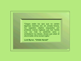 "Ciegos están los ojos que no vierten lágrimas mientras ven, oh, amada Grecia, tus sagrados objetos saqueados por profanas manos inglesas que han herido una vez más tu adolorido seno y arrebataron tus dioses, dioses que odian el abominable clima boreal inglés."  Lord Byron,  "Childe Harold" 