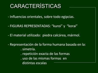 CARACTERÍSTICAS -  Influencias orientales, sobre todo egipcias.  - FIGURAS REPRESENTADAS: “kuroi” y  “korai” - El material utilizado:  piedra calc á rea ,  mármol. - Representación de la forma humana basada en la:  .  simetría.       .  repetición exacta de las formas            . uso de las mismas formas  en  distintas escalas 