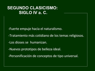 SEGUNDO CLASICISMO:  SIGLO IV a. C. Fuerte empuje hacia el naturalismo. T ratamiento más cotidiano de los temas religiosos.   -Los dioses se  humanizan.  Nuevos prototipos de belleza ideal.  Personificación de conceptos de tipo universal. 