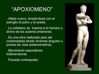 “ APOXIOMENO” .  Atleta nuevo, limpiándose con el estrígilo el polvo y el aceite. . Lo cotidiano se  impone a lo heroico y divino de los autores anteriores. . Es una obra realizada para ser contemplada desde diversos ángulos o puntos de vista (estereometría).  . Movimiento espontáneo tridimensional.  . Forzado contraposto. 