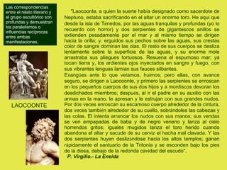 LAOCOONTE "Laocoonte, a quien la suerte hab í a designado como sacerdote de Neptuno, estaba sacrificando en el altar un enorme toro. He aqu í  que desde la isla de T é nedos, por las aguas tranquilas y profundas (yo lo recuerdo con horror) y dos serpientes de gigantescos anillos se extienden pesadamente por el mar y al mismo tiempo se dirigen hacia la orilla; y, erguidos sus pechos sobre las aguas, sus crestas color de sangre dominan las olas. El resto de sus cuerpos se desliza lentamente sobre la superficie de las aguas, y su enorme mole arrastraba sus pliegues tortuosos. Resuena el espumoso mar; ya tocan tierra y, los ardientes ojos inyectados en sangre y fuego, con sus vibrantes lenguas lam í an sus fauces silbantes.  Exang ü es ante lo que ve í amos, huimos; pero ellas, con avance seguro, se dirigen a Laocoonte, y primero las serpientes se enroscan en los peque ñ os cuerpos de sus dos hijos y a mordiscos devoran los desdichados miembros; despu é s, al ir el padre en su auxilio con las armas en la mano, le apresan y le estrujan con sus grandes nudos. Por dos veces enroscan su escamoso cuerpo alrededor de la cintura, dos veces tambi é n alrededor de su cuello, sobr á ndoles las cabezas y las colas. El intenta arrancar los nudos con sus manos; sus vendas se ven empapadas de baba y de negro veneno y lanza al cielo horrendos gritos; iguales mugidos lanza el toro herido cuando abandona el altar y sacude de su cerviz el hacha mal clavada. Y las dos serpientes huyen desliz á ndose hacia los altos templos; ganan r á pidamente el santuario de la Tritonia y se esconden bajo los pies de la diosa, debajo de la redonda cavidad del escudo". P. Virgilio.- La Eneida Las correspondencias entre el relato literario y el grupo escultórico son profundas y demuestran los paralelismos o influencias recíprocas entre ambas manifestaciones.  