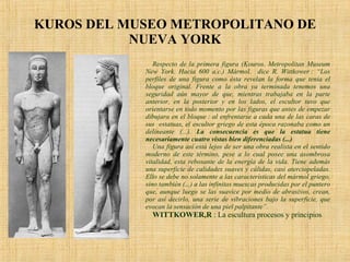 KUROS DEL MUSEO METROPOLITANO DE NUEVA YORK Respecto de la primera figura (Kouros.  Metropolitan Museum New York. Hacia 600 a.c.)  Mármol.  dice R. Wittkower : “Los perfiles de una figura como ésta revelan la forma que tenía el bloque original. Frente a la obra ya terminada tenemos una seguridad aún mayor de que, mientras trabajaba en la parte anterior, en la posterior y en los lados, el escultor tuvo que orientarse en todo momento por las figuras que antes de empezar dibujara en el bloque : al enfrentarse a cada una de las caras de sus  estatuas, el escultor griego de esta época razonaba como un delineante (...).  La consecuencia es que la estatua tiene necesariamente cuatro vistas bien diferenciadas (...)  Una figura así está lejos de ser una obra realista en el sentido moderno de este término, pese a lo cual posee una asombrosa vitalidad, esta rebosante de la energía de la vida. Tiene además una superficie de calidades suaves y cálidas, casi aterciopeladas. Ello se debe no solamente a las características del mármol griego, sino también (...) a las infinitas muescas producidas por el puntero que, aunque luego se las suavice por medio de abrasivos, crean, por así decirlo, una serie de vibraciones bajo la superficie, que evocan la sensación de una piel palpitante”. WITTKOWER,R  : La escultura procesos y principios  