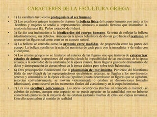 CARACTERES DE LA ESCULTURA GRIEGA 1) La escultura tuvo como  protagonista al ser humano .  2) Los escultores griegos trataron de plasmar la   belleza física  del cuerpo humano, por tanto, a los  hombres y mujeres se tendió a  representarlos desnudos o usando técnicas que insinuaban la anatomía humana (Ej. Paños mojados de Fidias). 3) Se dio una inclinación a la  idealización del cuerpo humano . Se trató de reflejar la belleza idealizadamente, sin defectos. Aunque en la época helenística de dio un giro hacia el  realismo ,  al aparecer las figuras tal como eran en su aspecto natural. 4) La belleza se entendía como la  armonía entre medidas , de proporción entre las partes del cuerpo. La belleza residía en la relación numérica de cada parte con la inmediata  y de todas con el conjunto. 5) Los artistas griegos no se limitaron al exterior de las figuras sino que trataron de  exteriorizar estados de ánimo  (expresiones del espíritu) desde la impasibilidad de las esculturas de la época arcaica, a la serenidad de la estatuaria de la época clásica, hasta llegar a gestos de dramatismo, de dolor y desesperación de ciertas obras de la época clásica pero sobre todo helenística. 6) Otra preocupación fundamental fue la  plasmación del movimiento . Partiendo del hieratismo (falta de movilidad) de las representaciones escultóricas arcaicas, se llegaba a los movimientos serenos y contenidos de la época clásica (apolíneo) hasta desembocar en figuras que se agitaban, retorcían convulsivamente, se movían violentamente o estaban en disposiciones forzadas (dionisíaco), como ocurrió en los momentos finales del clasicismo y en la etapa helenística. 7) Era una  escultura policromada . Las obras escultóricas (hechas en terracota o mármol) se cubrían de colores, aunque este aspecto no se puede apreciar en la actualidad por no haberse conservado pinturas en la mayoría de las estatuas (además muchas de ellas son copias romanas). Con ello acentuaban el sentido de realidad 