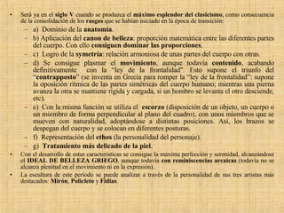 Será ya en el  siglo V  cuando se produzca el  máximo esplendor del clasicismo , como consecuencia de la consolidación de los  rasgos  que se habían iniciado en la época de transición: a)  Dominio de la  anatomía .  b) Aplicación del  canon de belleza : proporción matemática entre las diferentes partes del cuerpo. Con ello  consiguen dominar las proporciones . c)  Logro de la  symetría : relación armoniosa de unas partes del cuerpo con otras. d) Se consigue plasmar el  movimiento , aunque todavía  contenido , acabando definitivamente  con la “ley de la frontalidad". Esto supone el triunfo del “ contrapposto ” (se inventa en Grecia para romper la “ley de la frontalidad”: supone la oposición rítmica de las partes simétricas del cuerpo humano; mientras una pierna avanza la otra se mantiene rígida y cargada, si un hombro se levanta el otro desciende, etc). e)  Con la misma función se utiliza el  escorzo  (disposición de un objeto, un cuerpo o un miembro de forma perpendicular al plano del cuadro), con unos miembros que se mueven con naturalidad, adoptándose a distintas posiciones. Así, los brazos se despegan del cuerpo y se colocan en diferentes posturas.  f)  Representación del  ethos  (la personalidad del personaje). g)   Tratamiento más delicado de la piel .  Con el desarrollo de estas características se consigue la máxima perfección y serenidad, alcanzándose el  IDEAL DE BELLEZA GRIEGO , aunque todavía  con reminiscencias arcaicas  (todavía no se alcanza plenitud en el movimiento ni en la expresión). La escultura de este período se puede analizar a través de la personalidad de sus tres artistas más destacados:  Mirón ,  Policleto  y  Fidias . 