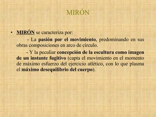 MIRÓN MIRÓN  se caracteriza por: - La  pasión por el movimiento , predominando en sus obras composiciones en arco de círculo.  - Y la peculiar  concepción de la escultura como imagen de un instante fugitivo  (capta el movimiento en el momento de máximo esfuerzo del ejercicio atlético, con lo que plasma el  máximo desequilibrio del cuerpo ).  