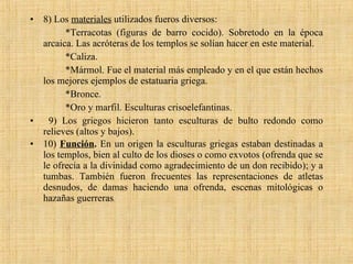 8) Los  materiales  utilizados fueros diversos: *Terracotas (figuras de barro cocido). Sobretodo en la época arcaica. Las acróteras de los templos se solían hacer en este material. *Caliza. *Mármol. Fue el material más empleado y en el que están hechos los mejores ejemplos de estatuaria griega. *Bronce. *Oro y marfil. Esculturas crisoelefantinas. 9) Los griegos hicieron tanto esculturas de bulto redondo como relieves (altos y bajos). 10)  Función .  En un origen la esculturas griegas estaban destinadas a los templos, bien al culto de los dioses o como exvotos (ofrenda que se le ofrecía a la divinidad como agradecimiento de un don recibido); y a tumbas. También fueron frecuentes las representaciones de atletas desnudos, de damas haciendo una ofrenda, escenas mitológicas o hazañas guerreras .  