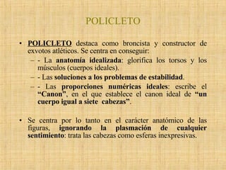 POLICLETO POLICLETO  destaca como broncista y constructor de exvotos atléticos. Se centra en conseguir: - La  anatomía idealizada : glorifica los torsos y los músculos (cuerpos ideales). - Las  soluciones a los problemas de estabilidad . - Las  proporciones numéricas ideales : escribe el  “Canon” , en el que establece el canon ideal de  “un cuerpo igual a siete  cabezas” .   Se centra por lo tanto en el carácter anatómico de las figuras,  ignorando la plasmación de cualquier sentimiento : trata las cabezas como esferas inexpresivas. 