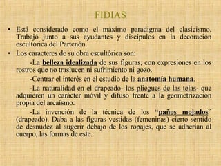 FIDIAS Está considerado como el máximo paradigma del clasicismo. Trabajó junto a sus ayudantes y discípulos en la decoración escultórica del Partenón. Los caracteres de su obra escultórica son: -La  belleza idealizada  de sus figuras, con expresiones en los rostros que no traslucen ni sufrimiento ni gozo. -Centrar el interés en el estudio de la  anatomía humana .  -La naturalidad en el drapeado- los  pliegues de las telas - que adquieren un carácter móvil y difuso frente a la geometrización propia del arcaísmo. -La invención de la técnica de los  “ paños mojados ” (drapeado). Daba a las figuras vestidas (femeninas) cierto sentido de desnudez al sugerir debajo de los ropajes, que se adherían al cuerpo, las formas de este. 