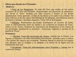 Obras que efectuó en el Partenón : - Relieves: 1- Friso de las Panateneas . Se trata del friso que estaba en los muros exteriores de la naos del Partenón. Representaba una procesión de atenienses, que llevan el “jitón” bordado por ellos mismos a Atenea en las fiestas panatenaicas. Estos aparecen  al lado de los dioses a los cuales van a honrar. En estos relieves se da una mayor flexibilidad de los pliegues, movimientos suaves de brazos y piernas y posturas elegantes. Tiene 160 m de longitud. 2- Metopas . Representan personajes mitológicos en escenas de lucha, como el enfrentamiento entre los lapitas y los centauros en tiempos de Teseo, mítico rey de Atenas. Destacan las expresiones de dramatismo en los rostros de los personajes. Igualmente se muestran : Amazonas, Gigantes o escenas de la guerra de Troya. Frontones: 1-  Oriental. Tema del nacimiento de Atenea , asistida por la Parcas. Las figuras se disponen con toda naturalidad (movimiento, actitudes) pese a ceñirse a los límites del espacio que ocupaban. También llaman la atención los ropajes con pliegues que se arrugan y se adaptan a la forma de la figura con un tratamiento más real. 2- Occidental. Tema del enfrentamiento entre Poseidón y Atenea  por el control de Atenas. 