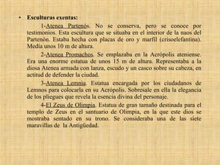 Esculturas exentas: 1- Atenea Partenó s. No se conserva, pero se conoce por testimonios. Esta escultura que se situaba en el interior de la naos del Partenón. Estaba hecha con placas de oro y marfil (crisoelefantina). Medía unos 10 m de altura. 2- Atenea Promachos . Se emplazaba en la Acrópolis ateniense. Era una enorme estatua de unos 15 m de altura. Representaba a la diosa Atenea armada con lanza, escudo y un casco sobre su cabeza, en actitud de defender la ciudad. 3- Atenea Lemnia . Estatua encargada por los ciudadanos de Lemnos para colocarla en su Acrópolis. Sobresale en ella la elegancia de los pliegues que revela la esencia divina del personaje. 4- El Zeus de Olimpia . Estatua de gran tamaño destinada para el templo de Zeus en el santuario de Olimpia, en la que este dios se mostraba sentado en su trono. Se consideraba una de las siete maravillas de  la Antigüedad.  