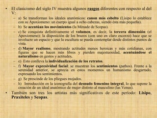 El clasicismo del siglo IV muestra algunos  rasgos  diferentes con respecto al del V: a)  Se transforman los ideales anatómicos:  canon más esbelto  (Lisipo lo establece con su Apoxiomeno: un cuerpo igual a ocho cabezas, siendo ésta más pequeña). b)  Se  acentúan los movimientos  (la Ménade de Scopas). c) Se conquista definitivamente el  volumen , es decir, la  tercera dimensión  (el Apoxiomeno): la disposición de los brazos (con uno en claro escorzo) hace que se involucre un espacio y que la escultura se pueda contemplar desde distintos puntos de vista. d)  Mayor realismo , mostrando actitudes menos heroicas y más cotidianas, con figuras que se hacen más libres y pierden majestuosidad,  acentuándose el naturalismo  en gestos y actitudes . e)  Esto conlleva la  individualización de los retratos . f)   Mayor expresividad facial : se muestran los  sentimientos  (pathos). Frente a la serenidad anterior, se aprecia en estos momentos un humanismo desgarrado, expresando los sentimientos. g)  Se prescinde de los pliegues mojados. h)   Introducción en la iconografía del  desnudo femenino integral , lo que supone la creación de un ideal anatómico de mujer distinto al masculino (las Venus). También son tres los artistas más significativos de este período:  Lisipo ,  Praxiteles  y  Scopas . 