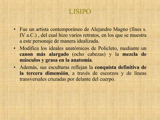 LISIPO Fue un artista contemporáneo de Alejandro Magno (fines s. IV a.C.) , del cual hizo varios retratos, en los que se muestra a este personaje de manera idealizada.  Modifica los ideales anatómicos de Policleto, mediante un  canon más alargado  (ocho cabezas) y la  mezcla de músculos y grasa en la anatomía .  Además, sus esculturas reflejan la  conquista definitiva de la tercera dimensión , a través de escorzos y de líneas transversales cruzadas por delante del cuerpo.  