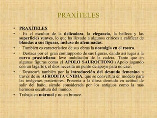 PRAXÍTELES PRAXÍTELES : · Es el escultor de la  delicadeza , la  elegancia , la belleza y las  superficies suaves , lo que ha llevado a algunos críticos a calificar de  blandas a sus figuras, incluso de afeminadas . ·  También es característico de sus obras la  nostalgia en el rostro . ·  Destaca por el  gran contrapposto de sus figuras, dando así lugar a la  curva praxiteliana : leve ondulación de la cadera. Tanto que en algunas figuras como el  APOLO SAUROCTONO  (Apolo jugando con un lagarto), el dios necesita un punto de apoyo para no caer.  · Destacará también por la  introducción del desnudo femenino  a través de su  AFRODITA CNIDIA , que se convertirá en modelo para las imágenes posteriores. Presenta a la diosa desnuda en actitud de salir del baño, siendo considerada por los antiguos como la más hermosa escultura del mundo. Trabaja en  mármol  y no en bronce. 