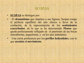 SCOPAS SCOPAS   se distingue por: · El  dramatismo  que imprime a sus figuras: Scopas rompe el perfecto equilibrio del arte clásico a favor de la exaltación, de la representación de los  sentimientos exacerbados , de lo que se ha denominado  Phatos  que queda perfectamente reflejado en  el patetismo de las bocas entreabiertas, angustiosas, y  en los ojos anhelantes.  · Una cierta preferencia por los  perfiles helicoidales , con lo que  acentúa el movimiento .  