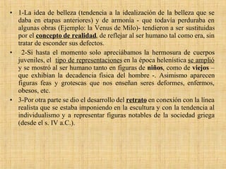1-La idea de belleza (tendencia a la idealización de la belleza que se daba en etapas anteriores) y de armonía - que todavía perduraba en algunas obras (Ejemplo: la Venus de Milo)- tendieron a ser sustituidas por el  concepto de realidad , de reflejar al ser humano tal como era, sin tratar de esconder sus defectos. 2-Si hasta el momento solo apreciábamos la hermosura de cuerpos juveniles, el  tipo de representaciones  en la época helenística  se amplió  y se mostró al ser humano tanto en figuras de  niños , como de  viejos  – que exhibían la decadencia física del hombre -. Asimismo aparecen figuras feas y grotescas que nos enseñan seres deformes, enfermos, obesos, etc.  3-Por otra parte se dio el desarrollo del  retrato   en conexión con la línea realista que se estaba imponiendo en la escultura y con la tendencia al individualismo y a representar figuras notables de la sociedad griega (desde el s. IV a.C.). 