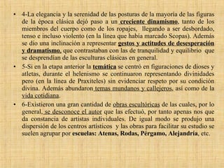 4-La elegancia y la serenidad de las posturas de la mayoría de las figuras de la época clásica dejó paso a un   creciente dinamismo , tanto de los miembros del cuerpo como de los ropajes,  llegando a ser desbordado, tenso e incluso violento (en la línea que había marcado Scopas). Además se dio una inclinación a representar  gestos y actitudes de desesperación y dramatismo ,  que contrastaban con las de tranquilidad y equilibrio  que se desprendían de las esculturas clásicas en general. 5-Si en la etapa anterior la  temática  se centró en figuraciones de dioses y atletas, durante el helenismo se continuaron representando divinidades pero (en la línea de Praxíteles) sin evidenciar respeto por su condición divina. Además abundaron  temas mundanos y callejeros , así como de la  vida cotidiana . 6-Existieron una gran cantidad de  obras escultóricas  de las cuales, por lo general,  se desconoce el autor  que las efectuó, por tanto apenas nos que da constancia de artistas individuales. De igual modo se produjo una dispersión de los centros artísticos  y las obras para facilitar su estudio se suelen agrupar por  escuelas: Atenas, Rodas, Pérgamo, Alejandría , etc. 