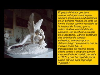 EROS Y PSIQUE Psique reanimada por el beso del amor El grupo del Amor que hace renacer a Psique dormida para siempre gracias a las exhalaciones de un perfume mágico, es tanto un himno al amor como el recuerdo de la leyenda de Psique, que se refiere al alma inmortal del mito platónico. Sin sacrificar las reglas de la Academia, Canova construyó una pirámide de cuerpos enlazados, animados por un delicado juego de miembros que se mueven con la luz. La transparencia del mármol blanco añade poesía a un grupo que fue muy meditado (el modelo remonta a 1787), y que fue repetido por el propio Canova para el príncipe Yusupoff." 