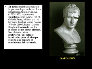 El  retrato  también ocupó un importante lugar en la escultura neoclásica; Antonio Canova (1757-1822) representó a  Napoleón  como  Marte  (1810,  Galería Brera, Milán)  y  a  su  hermana  Paolina   como  Venus  Victrix (1807, Roma  Galería  Borghese)  tomando   así los  modelos de los dioses clásicos.  No  obstante,  otros  prefirieron  un  retrato  idealizado  pero  al  tiempo realista que captara el sentimiento del retratado . NAPOLEÓN 