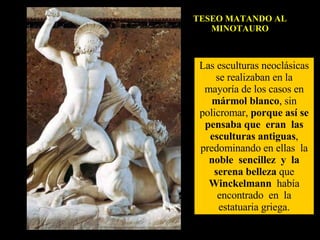 TESEO MATANDO AL MINOTAURO Las esculturas neoclásicas se realizaban en la mayoría de los casos en  mármol blanco , sin policromar,  porque así se pensaba que  eran  las esculturas antiguas , predominando en ellas  la  noble  sencillez  y  la serena belleza  que  Winckelmann   había encontrado  en  la estatuaria griega. 