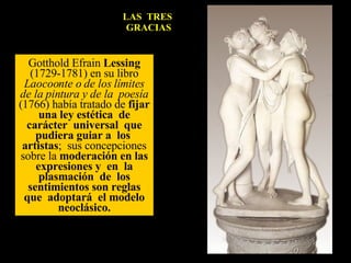 LAS  TRES  GRACIAS Gotthold Efrain  Lessing  (1729-1781) en su libro  Laocoonte o de los límites de la pintura y de la  poesía  (1766) había tratado de  fijar una ley estética  de carácter  universal  que pudiera guiar a  los  artistas ;  sus concepciones sobre la  moderación en las expresiones y  en  la plasmación  de  los sentimientos son reglas que  adoptará  el modelo neoclásico. 