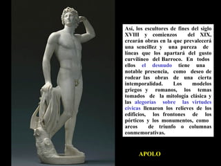 APOLO Así, los escultores de fines del siglo XVIII y comienzos  del XIX, crearán obras en la que prevalecerá una sencillez y  una pureza  de  líneas que los apartará del gusto curvilíneo  del Barroco.  En  todos  ellos  el  desnudo   tiene  una  notable presencia,  como  deseo de rodear las  obras  de  una  cierta intemporalidad.  Los  modelos griegos y  romanos,  los  temas tomados  de  la mitología clásica y las  alegorías  sobre  las virtudes cívicas  llenaron los relieves de los edificios,  los frontones  de  los pórticos y los monumentos, como  arcos  de triunfo o columnas conmemorativas. 