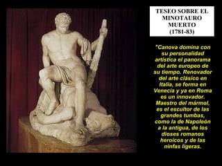 TESEO SOBRE EL MINOTAURO MUERTO (1781-83) "Canova domina con su personalidad artística el panorama del arte europeo de su tiempo. Renovador del arte clásico en Italia, se forma en Venecia y ya en Roma es un innovador. Maestro del mármol, es el escultor de las grandes tumbas, como la de Napoleón a la antigua, de los dioses romanos heroicos y de las ninfas ligeras. 