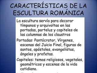 CARACTERÍSTICAS DE LA ESCULTURA ROMÁNICA La escultura servía para decorar tímpanos y arquivoltas en las portadas, parteluz y capiteles de las columnas de los claustros Portadas: Pantócrator, Vírgenes, escenas del Juicio Final, figuras de santos, apóstoles, evangelistas, ángeles y profetas. Capiteles: temas religiosos, vegetales, geométricos y escenas de la vida cotidiana. Tallas religiosas en madera policromada 