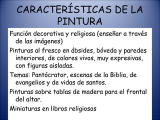 CARACTERÍSTICAS DE LA PINTURA Función decorativa y religiosa (enseñar a través de las imágenes) Pinturas al fresco en ábsides, bóveda y paredes interiores, de colores vivos, muy expresivas, con figuras aisladas. Temas: Pantócrator, escenas de la Biblia, de evangelios y de vidas de santos. Pinturas sobre tablas de madera para el frontal del altar. Miniaturas en libros religiosos 