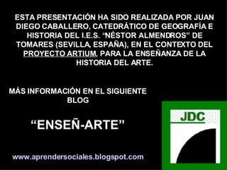 ESTA PRESENTACIÓN HA SIDO REALIZADA POR JUAN DIEGO CABALLERO, CATEDRÁTICO DE GEOGRAFÍA E HISTORIA DEL I.E.S. “NÉSTOR ALMENDROS” DE TOMARES (SEVILLA, ESPAÑA), EN EL CONTEXTO DEL PROYECTO ARTIUM , PARA LA ENSEÑANZA DE LA HISTORIA DEL ARTE. MÁS INFORMACIÓN EN EL SIGUIENTE BLOG “ ENSEÑ-ARTE” www.aprendersociales.blogspot.com