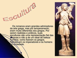 Os romanos eram grandes admiradores da arte grega, mas por temperamento, eram muito diferentes dos gregos. Por serem realistas e práticos, suas esculturas são uma representação fiel das pessoas e não a de um ideal de beleza humana, como fizeram os gregos. Retratavam os imperadores e os homens da sociedade.   Escultura  