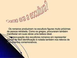 Os romanos produziram na escultura figuras muito próximas da pessoa retratada. Como os gregos, procuraram também manifestar em suas obras uma beleza ideal. A preocupação dos escultores romanos em representar figuras de fácil identificação é notada também nos relevos de monumentos comemorativos. Como era a escultura? 