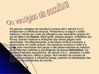Os poucos vestígios da escultura romana até o século II a.C. evidenciam a influência etrusca. Predominou a seguir o estilo helénico, trazido por meio de pilhagens aos santuários gregos do sul da Itália e da  Grécia . Mais tarde, artistas gregos, instalados em Roma, fizeram réplicas e imitações das obras gregas mais apreciadas. Simultaneamente, a escultura romana começou a desenvolver um estilo próprio. Na escultura romana o rosto é a parte mais importante das peças e são desenvolvidas ao máximo as tendências realistas e psicológicas da época  Helenística . Os primeiros retratos escultóricos, do século II a.C., denotam a fusão dos estilos etrusco, itálico e grego. Nos retratos do reinado de Augustos prevalece a influência grega, patente na idealização das figuras e na boa técnica do bronze.  Os vestígios da escultura  