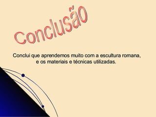 Conclui que aprendemos muito com a escultura romana, e os materiais e técnicas utilizadas.  Conclusão  