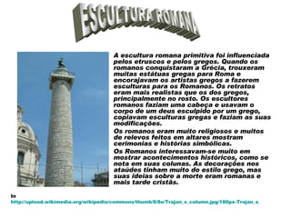 A escultura romana primitiva foi influenciada pelos etruscos e pelos gregos. Quando os romanos conquistaram a Grécia, trouxeram muitas estátuas gregas para Roma e encorajavam os artistas gregos a fazerem esculturas para os Romanos. Os retratos eram mais realistas que os dos gregos, principalmente no rosto. Os escultores romanos faziam uma cabeça e usavam o corpo de um deus esculpido por um grego, copiavam esculturas gregas e faziam as suas modificações.  Os romanos eram muito religiosos e muitos de relevos feitos em altares mostram cerimonias e histórias simbólicas.  Os Romanos interessavam-se muito em mostrar acontecimentos históricos, como se nota em suas colunas. As decorações nos ataúdes tinham muito do estilo grego, mas suas ideias sobre a morte eram romanas e mais tarde cristãs.  ESCULTURA ROMANA In  http://upload.wikimedia.org/wikipedia/commons/thumb/8/8e/Trajan_s_column.jpg/180px-Trajan_s_column.jpg 