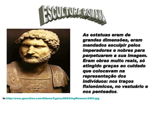 ESCULTURA ROMANA As estatuas eram de grandes dimensões, eram mandados esculpir pelos imperadores e nobres para perpetuarem a sua imagem. Eram obras muito reais, só atingido graças ao cuidado que colocavam na representação dos indivíduos: nos traços fisionómicos, no vestuário e nos penteados . In  http://www.geocities.com/Athens/Cyprus/8943/ImpRomano/2403.jpg 