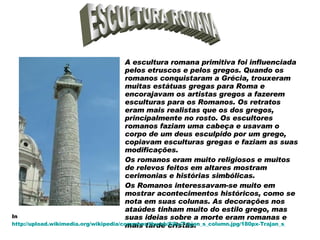 A escultura romana primitiva foi influenciada pelos etruscos e pelos gregos. Quando os romanos conquistaram a Grécia, trouxeram muitas estátuas gregas para Roma e encorajavam os artistas gregos a fazerem esculturas para os Romanos. Os retratos eram mais realistas que os dos gregos, principalmente no rosto. Os escultores romanos faziam uma cabeça e usavam o corpo de um deus esculpido por um grego, copiavam esculturas gregas e faziam as suas modificações.  Os romanos eram muito religiosos e muitos de relevos feitos em altares mostram cerimonias e histórias simbólicas.  Os Romanos interessavam-se muito em mostrar acontecimentos históricos, como se nota em suas colunas. As decorações nos ataúdes tinham muito do estilo grego, mas suas ideias sobre a morte eram romanas e mais tarde cristãs.  ESCULTURA ROMANA In  http://upload.wikimedia.org/wikipedia/commons/thumb/8/8e/Trajan_s_column.jpg/180px-Trajan_s_column.jpg 