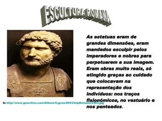 ESCULTURA ROMANA As estatuas eram de grandes dimensões, eram mandados esculpir pelos imperadores e nobres para perpetuarem a sua imagem. Eram obras muito reais, só atingido graças ao cuidado que colocavam na representação dos indivíduos: nos traços fisionómicos, no vestuário e nos penteados . In  http://www.geocities.com/Athens/Cyprus/8943/ImpRomano/2403.jpg 