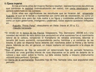 B)  Época imperial . En los primeros años del Imperio Romano resaltan  representaciones escultóricas que combinan la  realidad  (individualización del rostro), con  cierta idealización  ( se aprecia sobre todo en los cuerpos). Entre ellas son significativas las esculturas que se hicieron del  emperador Augusto , al que se le tiende a representar con cierto aire de idealización, no como un efecto estético sino para dar más realce a su figura y cualidades políticas (aparecer como un buen gobernante, inteligente y poderoso). Estos aspecto quedaron reflejados en: - Augusto “Prima Porta”  -descubierto en Ostia- (hacia el 20 a. C.).  - -  Claudio heroizado .   *El retrato en la  época de los Flavios  -Vespasiano, Tito, Domiciano- (69-96 d.C.) Una novedad del retrato de esta época que perdurará en años sucesivos fue el movimiento lateral de la cabeza, rompiendo el frontalismo de retratos anteriores. Además el tamaño del busto aumentó, comprendiendo pecho, hombros y el comienzo de los brazos. El pelo se disponía hacia delante con mechones sobre la frente y de forma plana. Además se dio, en general, un mayor realismo en comparación a la etapa de Augusto. *Bajo el gobierno de  Tito  se extendió un determinado tipo de peinado femenino. Consistía en unas grandes hileras de rizos dispuestos en la parte de delante de la cabeza y que caían sobre la frente. La talla estaba hecha a trépano (instrumento utilizado para perforar). Ejemplo: -La  Dama de la permanente . Supuesta hija de Tito, llamada Julia, que popularizó este peinado. 