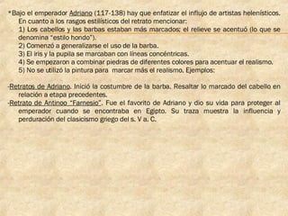 *Bajo el emperador  Adriano  (117-138) hay que enfatizar el influjo de artistas helenísticos. En cuanto a los rasgos estilísticos del retrato mencionar:  1) Los cabellos y las barbas estaban más marcados; el relieve se acentuó (lo que se denomina “estilo hondo”).  2) Comenzó a generalizarse el uso de la barba.  3) El iris y la pupila se marcaban con líneas concéntricas.  4) Se empezaron a combinar piedras de diferentes colores para acentuar el realismo.  5) No se utilizó la pintura para  marcar más el realismo. Ejemplos: - Retratos de Adriano . Inició la costumbre de la barba. Resaltar lo marcado del cabello en relación a etapa precedentes. - Retrato de Antinoo “Farnesio” . Fue el favorito de Adriano y dio su vida para proteger al emperador cuando se encontraba en Egipto. Su traza muestra la influencia y perduración del clasicismo griego del s. V a. C. 